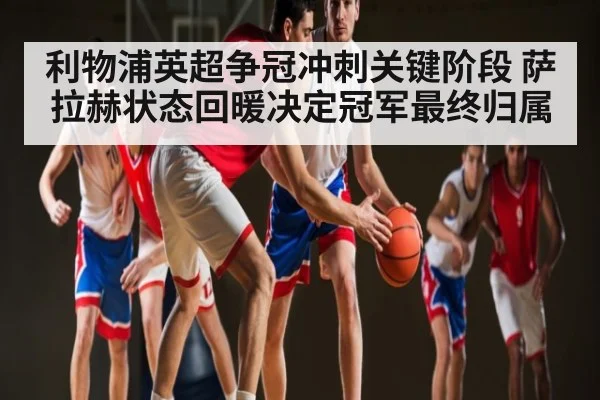 利物浦英超争冠冲刺关键阶段 萨拉赫状态回暖决定冠军最终归属（kaiyun）