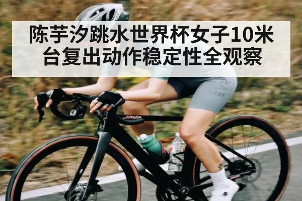 陈芋汐跳水世界杯女子10米台复出动作稳定性全观察