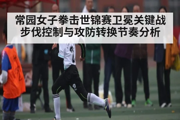 常园女子拳击世锦赛卫冕关键战步伐控制与攻防转换节奏分析（kaiyun）